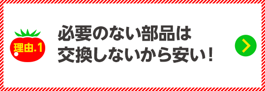 必要のない部品は交換しないから安い！